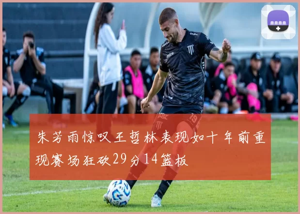 朱芳雨惊叹王哲林表现如十年前重现赛场狂砍29分14篮板