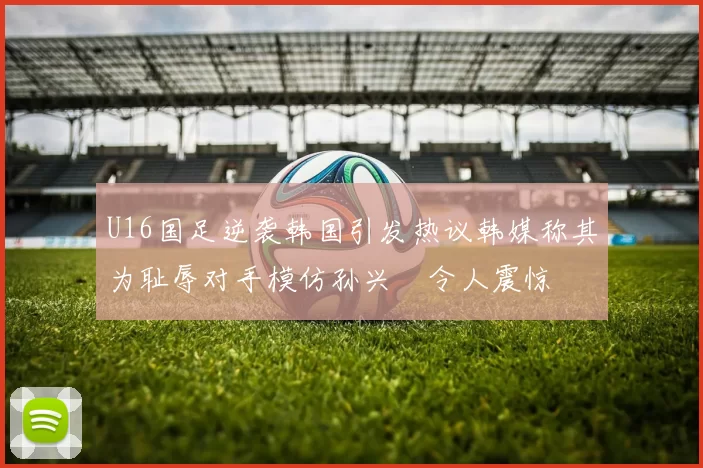 U16国足逆袭韩国引发热议韩媒称其为耻辱对手模仿孙兴慜令人震惊