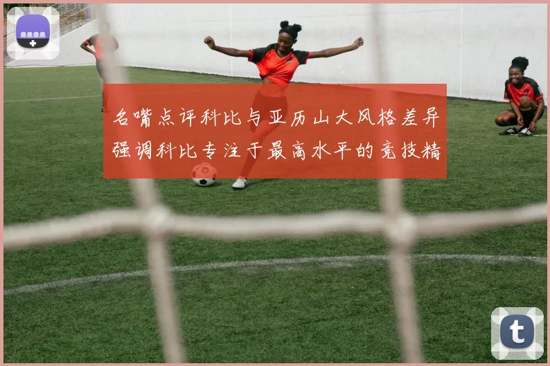 名嘴点评科比与亚历山大风格差异强调科比专注于最高水平的竞技精神