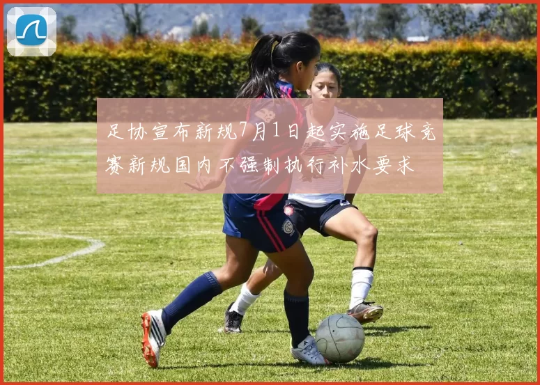 足协宣布新规7月1日起实施足球竞赛新规国内不强制执行补水要求