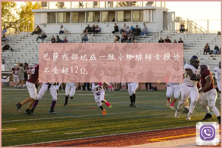 巴萨内部达成一致小蜘蛛转会报价不会超12亿