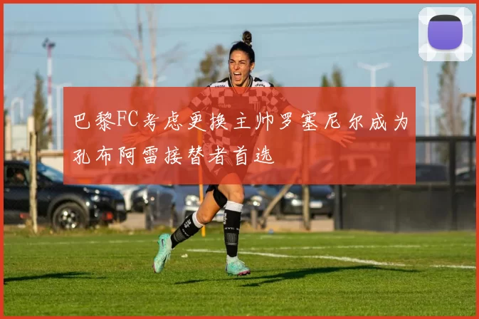 巴黎FC考虑更换主帅罗塞尼尔成为孔布阿雷接替者首选