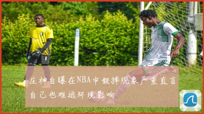 庄神自曝在NBA中假摔现象严重直言自己也难逃环境影响