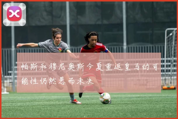 帕斯和穆尼奥斯今夏重返皇马的可能性仍然悬而未决