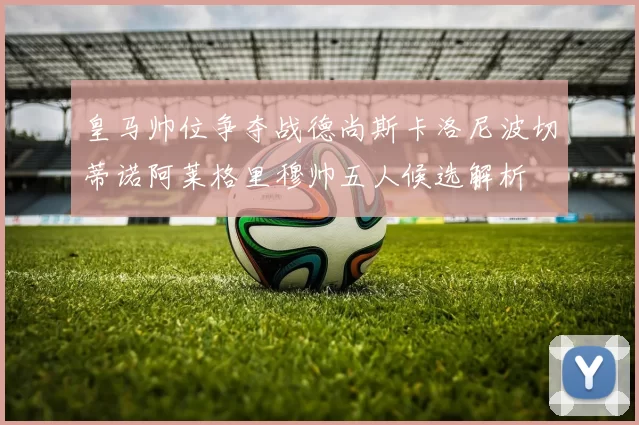 皇马帅位争夺战德尚斯卡洛尼波切蒂诺阿莱格里穆帅五人候选解析