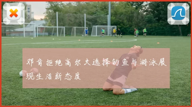 邓肯拒绝高尔夫选择钓鱼与游泳展现生活新态度