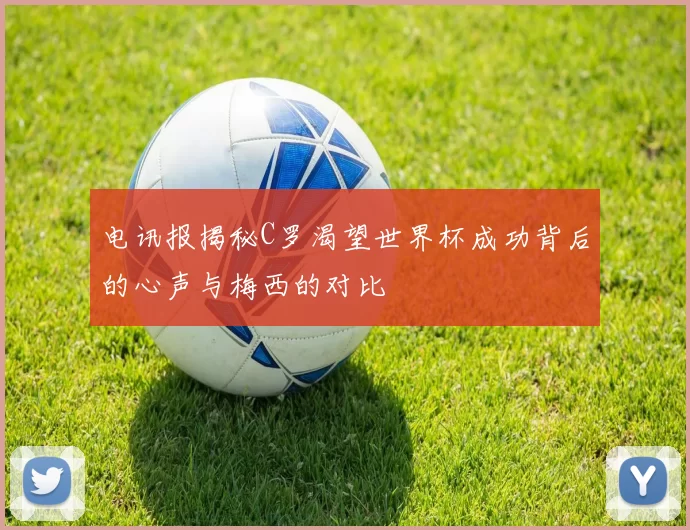 电讯报揭秘C罗渴望世界杯成功背后的心声与梅西的对比