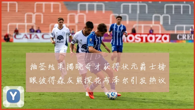 抽签结果揭晓奇才获得状元爵士榜眼彼得森灰熊探花布泽尔引发热议