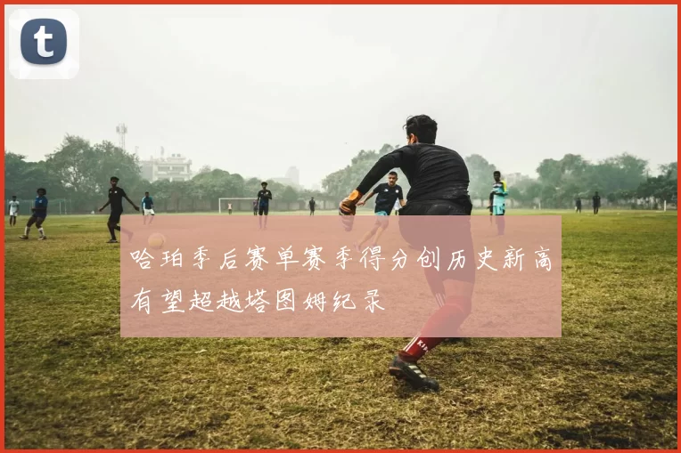 哈珀季后赛单赛季得分创历史新高有望超越塔图姆纪录