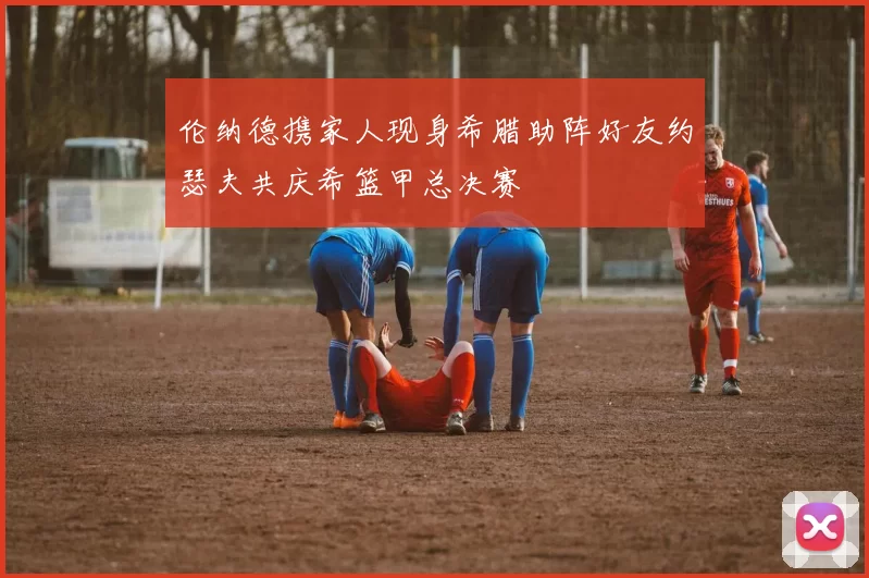 伦纳德携家人现身希腊助阵好友约瑟夫共庆希篮甲总决赛