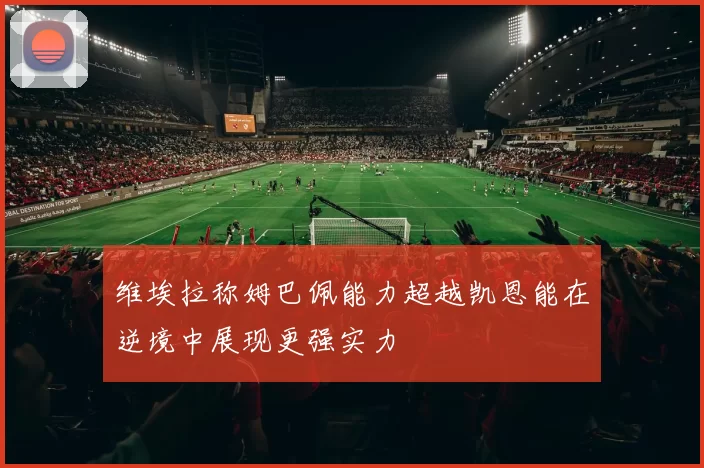 维埃拉称姆巴佩能力超越凯恩能在逆境中展现更强实力